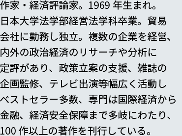 作家・経済評論家。1969年生まれ。
日本大学法学部経営法学科卒業。貿易会社に勤務し独立。複数の企業を経営、日本大学法学部経営法学科卒業。貿易会社に勤務し独立。複数の企業を経営、内外の政治経済のリサーチや分析に定評があり、政策立案の支援、雑誌の企画監修、テレビ出演等幅広く活動しベストセラー多数、専門は国際経済から金融、経済安全保障まで多岐にわたり、100作以上の著作を刊行している。